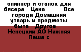 спиннер и станок для бисера › Цена ­ 500 - Все города Домашняя утварь и предметы быта » Другое   . Ненецкий АО,Нижняя Пеша с.